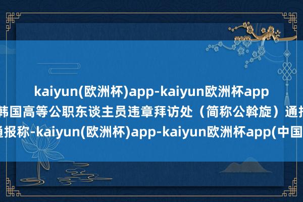 kaiyun(欧洲杯)app-kaiyun欧洲杯app(中国)官方网站-登录入口韩国高等公职东谈主员违章拜访处（简称公斡旋）通报称-kaiyun(欧洲杯)app-kaiyun欧洲杯app(中国)官方网站-登录入口