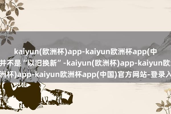 kaiyun(欧洲杯)app-kaiyun欧洲杯app(中国)官方网站-登录入口它并不是“以旧换新”-kaiyun(欧洲杯)app-kaiyun欧洲杯app(中国)官方网站-登录入口
