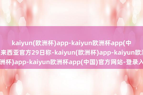 kaiyun(欧洲杯)app-kaiyun欧洲杯app(中国)官方网站-登录入口马来西亚官方29日称-kaiyun(欧洲杯)app-kaiyun欧洲杯app(中国)官方网站-登录入口